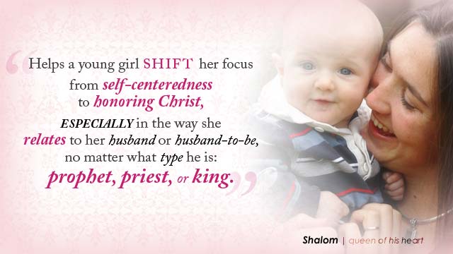 'Helps a young girl shift her focus from self-centeredness to honoring Christ, especially in the way she relates to her husband or husband-to-be, no matter what type he is: prophet, priest, or king.'- Shalom, queen of his heart