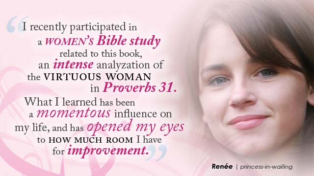 'I recently participated in a women's Bible study related to this book, an intense analyzation of the virtuous woman in Proverbs 31. What I learned has been a momentous influence on my life, and has opened my eyes to how much room I have for improvement.- Renée, princess-in-waiting